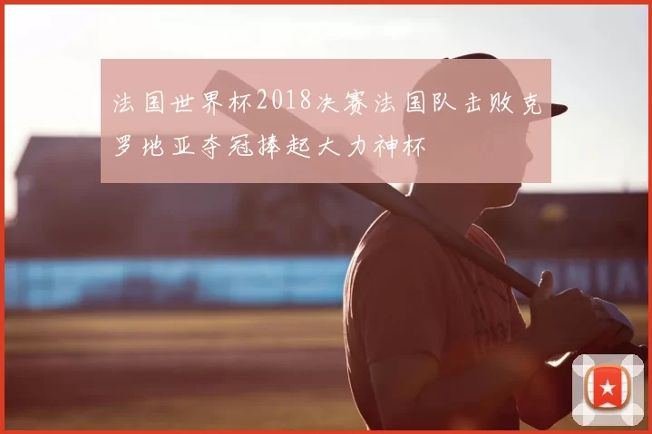 法国世界杯2018决赛法国队击败克罗地亚夺冠捧起大力神杯