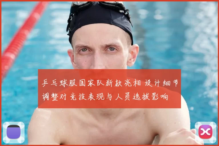 乒乓球服国家队新款亮相 设计细节调整对竞技表现与人员选拔影响