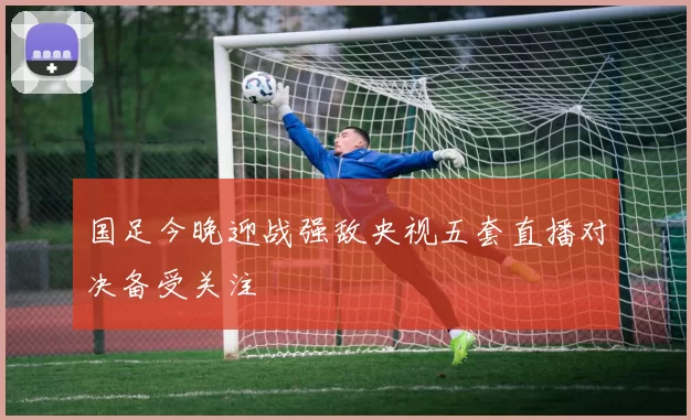 国足今晚迎战强敌央视五套直播对决备受关注