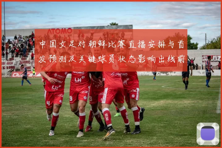 中国女足对朝鲜比赛直播安排与首发预测及关键球员状态影响出线前景
