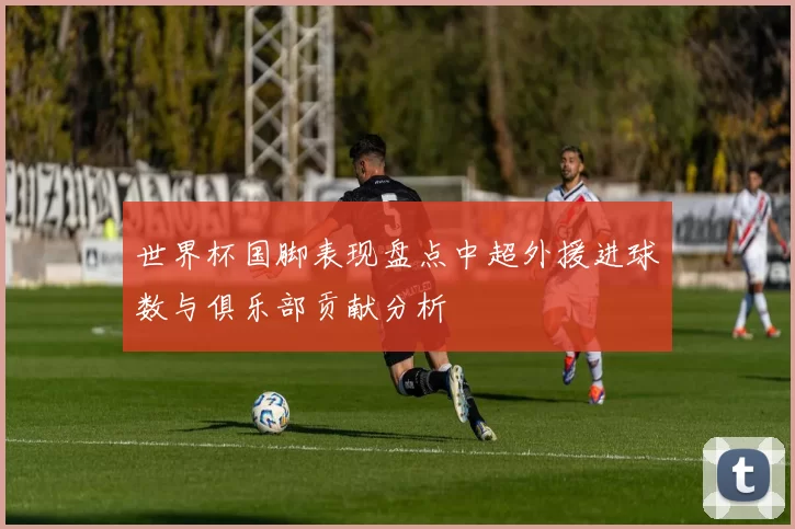 世界杯国脚表现盘点中超外援进球数与俱乐部贡献分析
