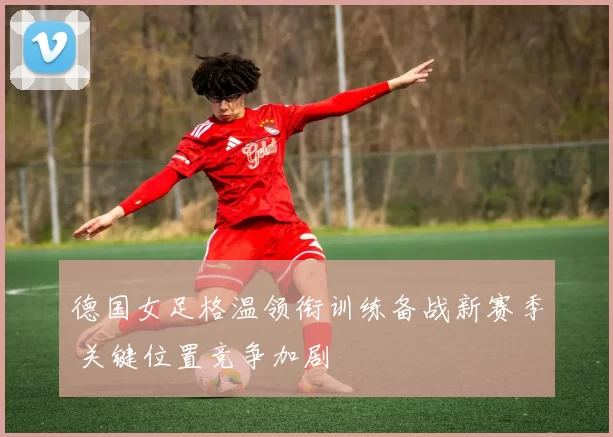 德国女足格温领衔训练备战新赛季 关键位置竞争加剧