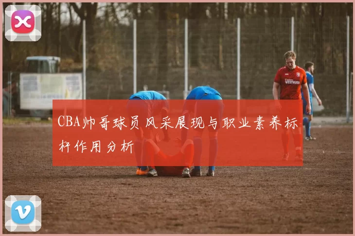 CBA帅哥球员风采展现与职业素养标杆作用分析