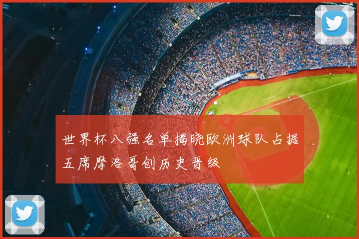 世界杯八强名单揭晓欧洲球队占据五席摩洛哥创历史晋级