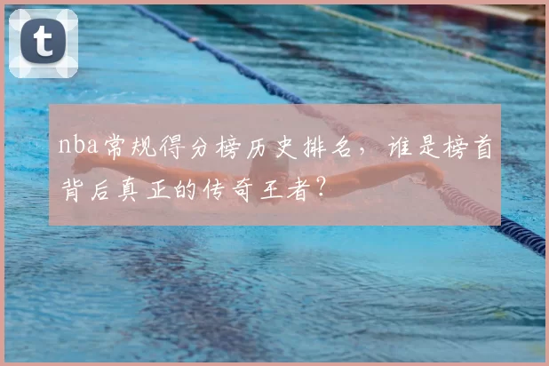 nba常规得分榜历史排名，谁是榜首背后真正的传奇王者？