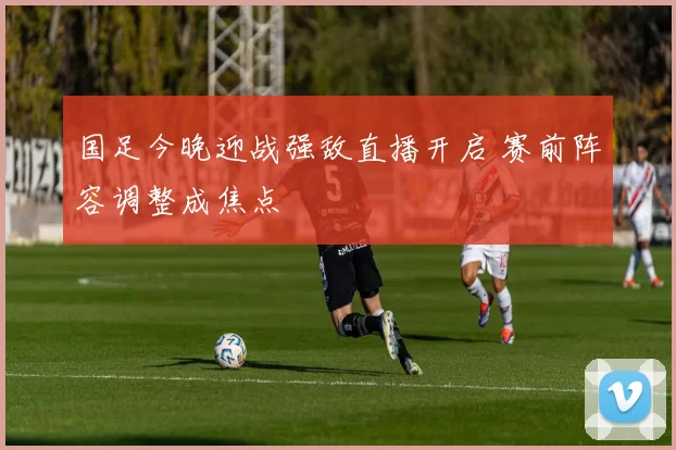国足今晚迎战强敌直播开启 赛前阵容调整成焦点