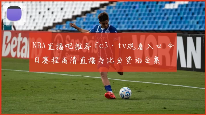 NBA直播吧推荐 fc3·tv观看入口 今日赛程高清直播与比分资讯合集