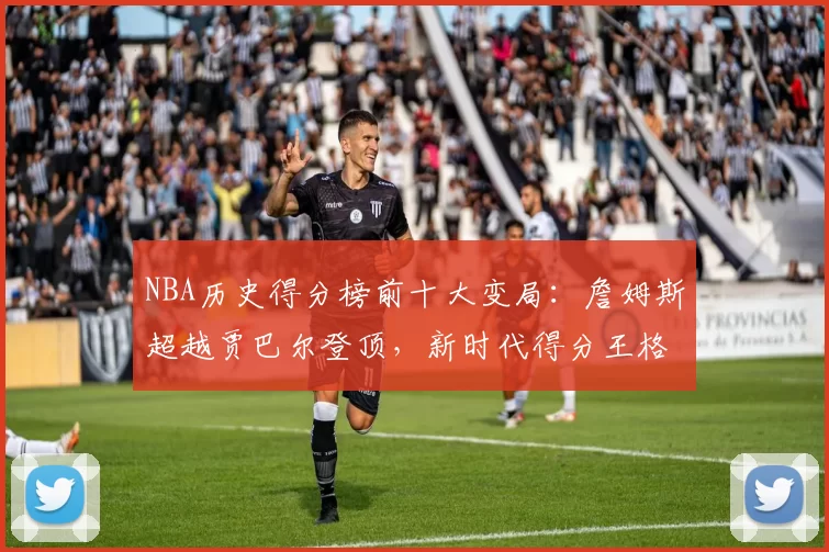 NBA历史得分榜前十大变局：詹姆斯超越贾巴尔登顶，新时代得分王格局重塑